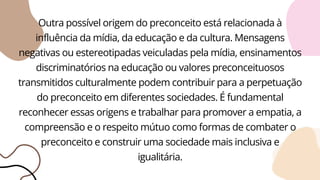 Outra possível origem do preconceito está relacionada à
influência da mídia, da educação e da cultura. Mensagens
negativas ou estereotipadas veiculadas pela mídia, ensinamentos
discriminatórios na educação ou valores preconceituosos
transmitidos culturalmente podem contribuir para a perpetuação
do preconceito em diferentes sociedades. É fundamental
reconhecer essas origens e trabalhar para promover a empatia, a
compreensão e o respeito mútuo como formas de combater o
preconceito e construir uma sociedade mais inclusiva e
igualitária.
 