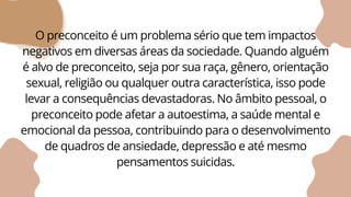 O preconceito é um problema sério que tem impactos
negativos em diversas áreas da sociedade. Quando alguém
é alvo de preconceito, seja por sua raça, gênero, orientação
sexual, religião ou qualquer outra característica, isso pode
levar a consequências devastadoras. No âmbito pessoal, o
preconceito pode afetar a autoestima, a saúde mental e
emocional da pessoa, contribuindo para o desenvolvimento
de quadros de ansiedade, depressão e até mesmo
pensamentos suicidas.
 