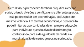 Além disso, o preconceito também prejudica a coesão
social, criando divisões e conflitos entre diferentes grupos.
Isso pode resultar em discriminação, exclusão e até
mesmo violência. Em termos econômicos, o preconceito
pode limitar as oportunidades de emprego e educação
para indivíduos que são alvo de discriminação,
contribuindo para a desigualdade de renda e a
marginalização de certos grupos na sociedade.
 