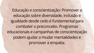 Educação e conscientização: Promover a
educação sobre diversidade, inclusão e
igualdade desde cedo é fundamental para
combater o preconceito. Programas
educacionais e campanhas de conscientização
podem ajudar a mudar mentalidades e
promover a empatia.
 