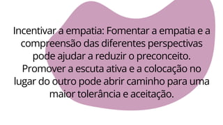 Incentivar a empatia: Fomentar a empatia e a
compreensão das diferentes perspectivas
pode ajudar a reduzir o preconceito.
Promover a escuta ativa e a colocação no
lugar do outro pode abrir caminho para uma
maior tolerância e aceitação.
 