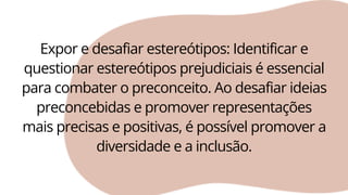 Expor e desafiar estereótipos: Identificar e
questionar estereótipos prejudiciais é essencial
para combater o preconceito. Ao desafiar ideias
preconcebidas e promover representações
mais precisas e positivas, é possível promover a
diversidade e a inclusão.
 