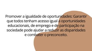 Promover a igualdade de oportunidades: Garantir
que todos tenham acesso igual a oportunidades
educacionais, de emprego e de participação na
sociedade pode ajudar a reduzir as disparidades
e combater o preconceito.
 