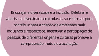 Encorajar a diversidade e a inclusão: Celebrar e
valorizar a diversidade em todas as suas formas pode
contribuir para a criação de ambientes mais
inclusivos e respeitosos. Incentivar a participação de
pessoas de diferentes origens e culturas promove a
compreensão mútua e a aceitação.
 