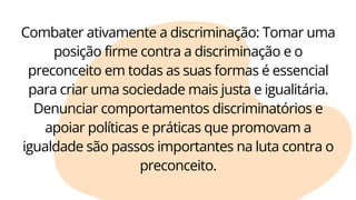 Combater ativamente a discriminação: Tomar uma
posição firme contra a discriminação e o
preconceito em todas as suas formas é essencial
para criar uma sociedade mais justa e igualitária.
Denunciar comportamentos discriminatórios e
apoiar políticas e práticas que promovam a
igualdade são passos importantes na luta contra o
preconceito.
 