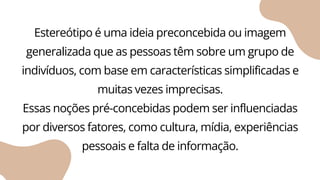Estereótipo é uma ideia preconcebida ou imagem
generalizada que as pessoas têm sobre um grupo de
indivíduos, com base em características simplificadas e
muitas vezes imprecisas.
Essas noções pré-concebidas podem ser influenciadas
por diversos fatores, como cultura, mídia, experiências
pessoais e falta de informação.
 