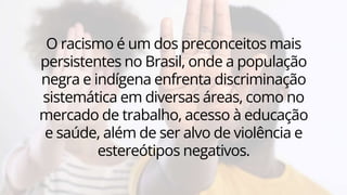 O racismo é um dos preconceitos mais
persistentes no Brasil, onde a população
negra e indígena enfrenta discriminação
sistemática em diversas áreas, como no
mercado de trabalho, acesso à educação
e saúde, além de ser alvo de violência e
estereótipos negativos.
 