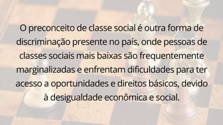 O preconceito de classe social é outra forma de
discriminação presente no país, onde pessoas de
classes sociais mais baixas são frequentemente
marginalizadas e enfrentam dificuldades para ter
acesso a oportunidades e direitos básicos, devido
à desigualdade econômica e social.
 