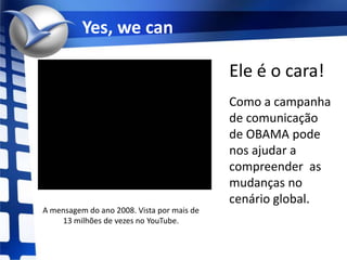 Yes, wecanEle é o cara!Como a campanha de comunicação  de OBAMA pode nos ajudar a compreender  as mudanças no cenário global.A mensagem do ano 2008. Vista por mais de 13 milhões de vezes no YouTube.