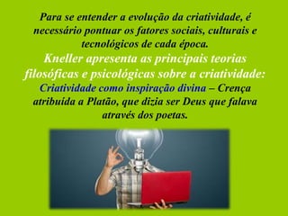 Para se entender a evolução da criatividade, é
necessário pontuar os fatores sociais, culturais e
tecnológicos de cada época.
Kneller apresenta as principais teorias
filosóficas e psicológicas sobre a criatividade:
Criatividade como inspiração divina – Crença
atribuída a Platão, que dizia ser Deus que falava
através dos poetas.
 