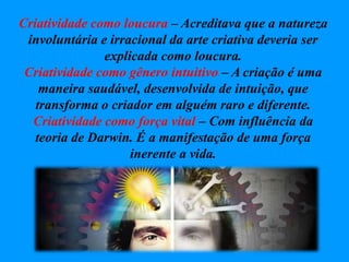 Criatividade como loucura – Acreditava que a natureza
involuntária e irracional da arte criativa deveria ser
explicada como loucura.
Criatividade como gênero intuitivo – A criação é uma
maneira saudável, desenvolvida de intuição, que
transforma o criador em alguém raro e diferente.
Criatividade como força vital – Com influência da
teoria de Darwin. É a manifestação de uma força
inerente a vida.
 