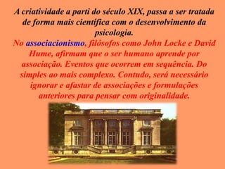 A criatividade a parti do século XIX, passa a ser tratada
de forma mais científica com o desenvolvimento da
psicologia.
No associacionismo, filósofos como John Locke e David
Hume, afirmam que o ser humano aprende por
associação. Eventos que ocorrem em sequência. Do
simples ao mais complexo. Contudo, será necessário
ignorar e afastar de associações e formulações
anteriores para pensar com originalidade.
 