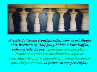 A teoria da Gestalt (configuração), com os psicólogos
Max Wertheimer, Wolfigang Köhler e Kurt Koffka,
cujo o estudo diz que o pensador deve perceber o
problema e entender sua dinâmica, a fim de
reestruturá-lo, pois o conhecimento surge das partes
para chegar ao todo. (a forma em sua percepção).
 