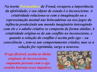 Na teoria Psicanalítica de Freud, recupera a importância
da afetividade, e seu objeto de estudo é o inconsciente. A
criatividade relaciona-se com a imaginação ou a
representação mental nas brincadeiras ou nos jogos da
infância produzindo um mundo imaginário interagindo
com ele e o adulto criativo se comporta de forma similar. A
criatividade origina-se de um conflito no inconsciente, e
quando a solução do conflito é aceita pelo ego – ou
consciência -, tem-se um comportamento criador, mas se a
solução for reprimida, surge a neurose.
O ego flexível, aceita as ideias
originais do inconsciente,
enquanto pessoas com o ego
restrito barram esses impulsos.
 