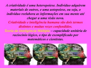A criatividade é uma heteropoiese. Individuo adquirem
materiais de outros, e uma aotopoiese, ou seja, o
individuo reelabora as informações em sua mente até
chegar a uma visão nova.
Criatividade e inteligência humana são dois termos
distintos e muitas vezes confundidos.
Teoria da Inteligência Múltipla – capacidade unitária de
raciocínio lógico, o tipo de exemplificado por
matemáticos e cientistas.
 
