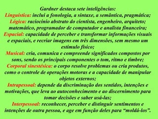 Gardner destaca sete inteligências:
Linguística: inclui a fonologia, a sintaxe, a semântica, pragmática;
Lógica: raciocínio abstrato do cientista, engenheiro, arquiteto;
matemático, programador de computador e analista financeira;
Espacial: capacidade de perceber e transformar informações visuais
e espaciais, e recriar imagens em três dimensões, sem mesmo um
estímulo físico;
Musical: cria, comunica e compreende significados compostos por
sons, sendo os principais componentes o tom, ritmo e timbre;
Corporal sinestésica: o corpo resolve problemas ou cria produtos,
como o controle de operações motoras e a capacidade de manipular
objetos externos;
Intrapessoal: depende da discriminação dos sentidos, intenções e
motivações, que leva ao autoconhecimento e ao discernimento para
tomar decisões e saber usá-las;
Interpessoal: reconhecer, perceber e distinguir sentimentos e
intenções de outra pessoa, e age em função deles para “moldá-los”.
 