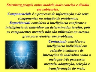 Sternberg propôs outro modelo mais conciso e dividiu
em subteorias.
Componencial: é o processo de informação e de seus
componentes na solução de problemas;
Experiêncial: considera a inteligência conforme a
inteligência do individuo em determinadas tarefas, pois
os componentes mentais não são utilizados no mesmo
grau para resolver um problema;
Contextual: considera a
inteligência individual em
relação à cultura e às
interações do indivíduo como o
meio por três processos
mentais: adaptação, seleção e
transformação do meio.
 