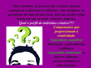 Para Gardner, as pessoas são criativas quando
conseguem solucionar problemas, criar produtos ou
questionar de uma forma nova, mas que acaba sendo
aceita em um ou mais cenários culturais.
Qual o perfil do indivíduo criativo???
Componentes que
proporcionam a
criatividade.
Capacidade cognitiva:
Motivação, conhecimento,
confiança.
Capacidade ambiental: os
fatores culturais,
socioeconômicos e
educacionais.
 