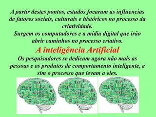 A partir destes pontos, estudos focaram as influencias
de fatores sociais, culturais e históricos no processo da
criatividade.
Surgem os computadores e a mídia digital que irão
abrir caminhos no processo criativo.
A inteligência Artificial
Os pesquisadores se dedicam agora não mais as
pessoas e os produtos de comportamento inteligente, e
sim o processo que levam a eles.
 