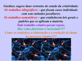 Gardner, sugere duas vertentes de estudo da criatividade:
Os trabalhos idiográficos – que focam casos individuais
com seus métodos peculiares;
Os trabalhos nomotéticos – que estabelecem leis gerais e
padrões que se aplicam a maioria.
Todo trabalho criativo possui regras.
Mas como funciona o raciocínio???
Como se estabelece a elaboração e a evolução de ideias
no processo criativo???
 