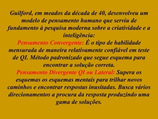 Guilford, em meados da década de 40, desenvolveu um
modelo de pensamento humano que serviu de
fundamento à pesquisa moderna sobre a criatividade e a
inteligência:
Pensamento Convergente: É o tipo de habilidade
mensurada de maneira relativamente confiável em teste
de QI. Método padronizado que segue esquema para
encontrar a solução correta.
Pensamento Divergente QI ou Lateral: Supera os
esquemas os esquemas mentais para trilhar novos
caminhos e encontrar respostas inusitadas. Busca vários
direcionamentos a procura da resposta produzindo uma
gama de soluções.
 