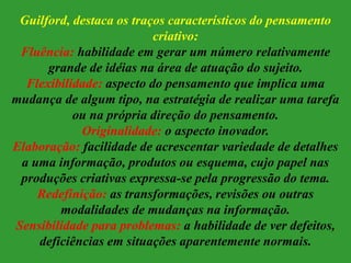 Guilford, destaca os traços característicos do pensamento
criativo:
Fluência: habilidade em gerar um número relativamente
grande de idéias na área de atuação do sujeito.
Flexibilidade: aspecto do pensamento que implica uma
mudança de algum tipo, na estratégia de realizar uma tarefa
ou na própria direção do pensamento.
Originalidade: o aspecto inovador.
Elaboração: facilidade de acrescentar variedade de detalhes
a uma informação, produtos ou esquema, cujo papel nas
produções criativas expressa-se pela progressão do tema.
Redefinição: as transformações, revisões ou outras
modalidades de mudanças na informação.
Sensibilidade para problemas: a habilidade de ver defeitos,
deficiências em situações aparentemente normais.
 
