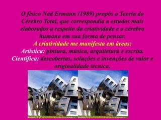 O físico Ned Ermann (1989) propôs a Teoria do
Cérebro Total, que correspondia a estudos mais
elaborados a respeito da criatividade e o cérebro
humano em sua forma de pensar.
A criatividade me manifesta em áreas:
Artística: pintura, música, arquitetura e escrita.
Científica: descobertas, soluções e invenções de valor e
originalidade técnica.
 