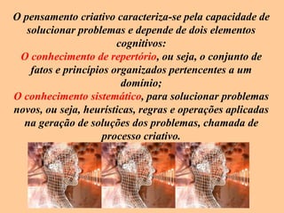 O pensamento criativo caracteriza-se pela capacidade de
solucionar problemas e depende de dois elementos
cognitivos:
O conhecimento de repertório, ou seja, o conjunto de
fatos e princípios organizados pertencentes a um
domínio;
O conhecimento sistemático, para solucionar problemas
novos, ou seja, heurísticas, regras e operações aplicadas
na geração de soluções dos problemas, chamada de
processo criativo.
 