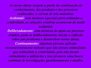 As novas ideias surgem a partir da combinação do
conhecimento, dos produtos e dos processos
conhecidos, e correm de três maneiras:
Acidental: sem técnicas especiais para estimular a
criatividade, as soluções criativas acontecem de modo
acidental.
Deliberadamente: com técnicas de apoio ao processo
criativo, pode-se deliberadamente iniciar a reflexão
sobre um problema e desenvolver novas ideias.
Continuamente: algumas pessoas aplicam
inconscientemente métodos que não foram estimuladas
que estimulam a criatividade, pois não foram
estimuladas a utilizá-las e isso promove uma busca
continua de investigação, questionamento e analise.
 