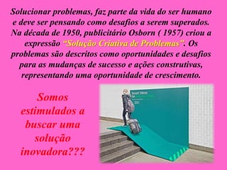 Solucionar problemas, faz parte da vida do ser humano
e deve ser pensando como desafios a serem superados.
Na década de 1950, publicitário Osborn ( 1957) criou a
expressão “Solução Criativa de Problemas”. Os
problemas são descritos como oportunidades e desafios
para as mudanças de sucesso e ações construtivas,
representando uma oportunidade de crescimento.
Somos
estimulados a
buscar uma
solução
inovadora???
 