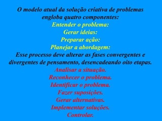 O modelo atual da solução criativa de problemas
engloba quatro componentes:
Entender o problema:
Gerar ideias:
Preparar ação:
Planejar a abordagem:
Esse processo deve alterar as fases convergentes e
divergentes de pensamento, desencadeando oito etapas.
Analisar a situação.
Reconhecer o problema.
Identificar o problema.
Fazer suposições.
Gerar alternativas.
Implementar soluções.
Controlar.
 