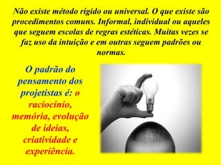 Não existe método rígido ou universal. O que existe são
procedimentos comuns. Informal, individual ou aqueles
que seguem escolas de regras estéticas. Muitas vezes se
faz uso da intuição e em outras seguem padrões ou
normas.
O padrão do
pensamento dos
projetistas é: o
raciocínio,
memória, evolução
de ideias,
criatividade e
experiência.
 