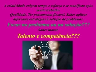 A criatividade exigem tempo e esforço e se manifesta após
muito trabalho.
Qualidade. Ter pensamento flexível. Saber aplicar
diferentes estratégias à solução de problemas.
Focar no problema ou na solução???
Saber inovar.
Talento e competência???
 