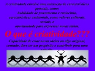 A criatividade envolve uma interação de características
pessoais, como:
habilidade de pensamento e raciocínio,
características ambientais, como valores culturais,
sociais, e
oportunidade para expressar novas ideias.
O que é criatividade???
Capacidade de criar novas ideias ou algo original,
contudo, deve ter um propósito e contribuir para uma
solução.
 