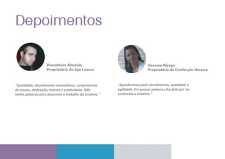 Jhonatham Almeida
Proprietário do Spa Luxxus
"Qualidade, atendimento maravilhoso, cumprimento
de prazos, dedicação, talento e criatividade. Não
tenho palavras para descrever o trabalho da Criativis."
"Agradecemos pelo atendimento, qualidade e
agilidade. Em poucas palavras ﬁco feliz por ter
conhecido a Criativis."
Vanessa Alyaga
Proprietária da Confecção Herrera
 