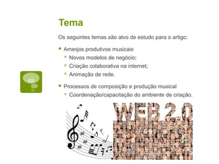 TemaOs seguintes temas são alvo de estudo para o artigo:Arranjos produtivos musicaisNovos modelos de negócio;Criação colaborativa na internet;Animação de rede.Processos de composição e produção musicalCoordenação/capacitação do ambiente de criação.