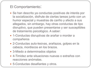 El Comportamiento:
 Se han descrito ya conductas positivas de interés por
    la socialización, disfrute de ciertas tareas junto con un
    humor especial y muestras de cariño y afecto a sus
    allegados, sin embargo, hay otras conductas de tipo
    disruptivo, que pueden presentarse y ser susceptibles
    de tratamiento psicológico. A saber:
   1-Conductas disruptivas de arañar o morder a
    compañeros
   2-Conductas auto-lesivas, arañazos, golpes en la
    cabeza, mordiscos en los brazos.
   3-Miedo a determinados objetos
   4-Timidez ante situaciones nuevas o extraños con
    reacciones anómalas.
   5-Conductas desafiantes y otros.
 