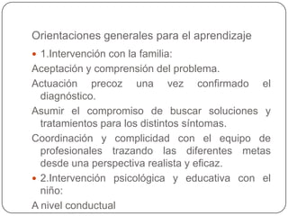 Orientaciones generales para el aprendizaje
 1.Intervención con la familia:
Aceptación y comprensión del problema.
Actuación precoz una vez confirmado el
  diagnóstico.
Asumir el compromiso de buscar soluciones y
  tratamientos para los distintos síntomas.
Coordinación y complicidad con el equipo de
  profesionales trazando las diferentes metas
  desde una perspectiva realista y eficaz.
 2.Intervención psicológica y educativa con el
  niño:
A nivel conductual
 