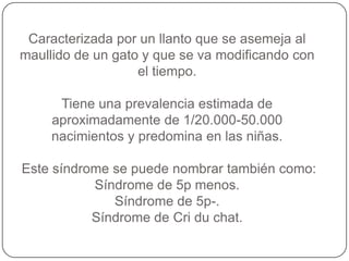 Caracterizada por un llanto que se asemeja al
maullido de un gato y que se va modificando con
                   el tiempo.

      Tiene una prevalencia estimada de
     aproximadamente de 1/20.000-50.000
     nacimientos y predomina en las niñas.

Este síndrome se puede nombrar también como:
           Síndrome de 5p menos.
              Síndrome de 5p-.
           Síndrome de Cri du chat.
 