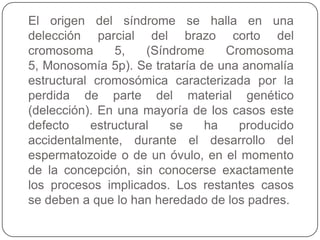 El origen del síndrome se halla en una
delección parcial del brazo corto del
cromosoma        5,   (Síndrome   Cromosoma
5, Monosomía 5p). Se trataría de una anomalía
estructural cromosómica caracterizada por la
perdida de parte del material genético
(delección). En una mayoría de los casos este
defecto     estructural   se   ha   producido
accidentalmente, durante el desarrollo del
espermatozoide o de un óvulo, en el momento
de la concepción, sin conocerse exactamente
los procesos implicados. Los restantes casos
se deben a que lo han heredado de los padres.
 