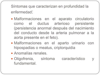 Síntomas que caracterizan en profundidad la
enfermedad:
 Malformaciones    en el aparato circulatorio
  como el ductus arterioso persistente
  (persistencia anormal después del nacimiento
  del conducto desde la arteria pulmonar a la
  aorta presente en el feto).
 Malformaciones en el aparto urinario con
  hipospadias o meatus, criptorquidia
 Anomalías renales.
 Oligofrenia,    síntoma     característico y
  fundamental.
 