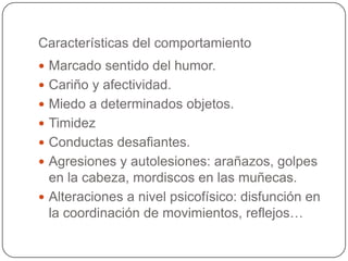 Características del comportamiento
 Marcado sentido del humor.
 Cariño y afectividad.
 Miedo a determinados objetos.
 Timidez
 Conductas desafiantes.
 Agresiones y autolesiones: arañazos, golpes
  en la cabeza, mordiscos en las muñecas.
 Alteraciones a nivel psicofísico: disfunción en
  la coordinación de movimientos, reflejos…
 