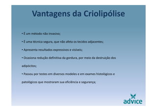 Vantagens da Criolipóliseg p
• É um método não invasivo;
• É uma técnica segura, que não afeta os tecidos adjacentes;g , q j ;
• Apresenta resultados expressivos e visíveis;
• Ocasiona redução definitiva da gordura, por meio da destruição dos 
adipócitos;
• Passou por testes em diversos modeles e em exames histológicos e 
patológicos que mostraram sua eficiência e segurança;
 