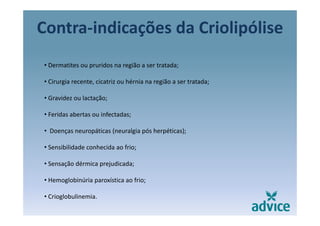 Contra‐indicações da Criolipóliseç p
• Dermatites ou pruridos na região a ser tratada;
• Cirurgia recente, cicatriz ou hérnia na região a ser tratada;
• Gravidez ou lactação;
F id b t i f t d• Feridas abertas ou infectadas;
• Doenças neuropáticas (neuralgia pós herpéticas);
• Sensibilidade conhecida ao frio;
• Sensação dérmica prejudicada;• Sensação dérmica prejudicada;
• Hemoglobinúria paroxística ao frio;
• Crioglobulinemia.
 