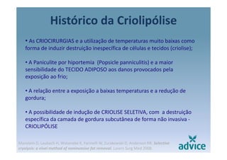 Histórico da Criolipólisep
• As CRIOCIRURGIAS e a utilização de temperaturas muito baixas como ç p
forma de induzir destruição inespecífica de células e tecidos (criolise);
• A Paniculite por hiportemia (Popsicle panniculitis) e a maior• A Paniculite por hiportemia (Popsicle panniculitis) e a maior 
sensibilidade do TECIDO ADIPOSO aos danos provocados pela 
exposição ao frio;
• A relação entre a exposição a baixas temperaturas e a redução de 
gordura;gordura;
• A possibilidade de indução de CRIOLISE SELETIVA, com  a destruição 
específica da camada de gordura subcutânea de forma não invasiva ‐
CRIOLIPÓLISE
Manstein D, Laubach H, Watanabe K, Farinelli W, Zurakowski D, Anderson RR. Selective
cryolysis: a nivel method of noninvasive fat removal. Lasers Surg Med 2008.
 