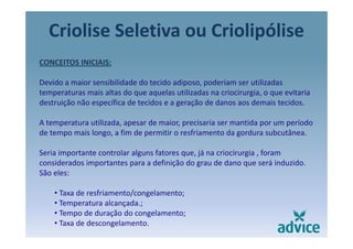 Criolise Seletiva ou Criolipólisep
CONCEITOS INICIAIS:
Devido a maior sensibilidade do tecido adiposo, poderiam ser utilizadas 
temperaturas mais altas do que aquelas utilizadas na criocirurgia, o que evitaria p q q g , q
destruição não específica de tecidos e a geração de danos aos demais tecidos.
A temperatura utilizada, apesar de maior, precisaria ser mantida por um períodoA temperatura utilizada, apesar de maior, precisaria ser mantida por um período 
de tempo mais longo, a fim de permitir o resfriamento da gordura subcutânea.
Seria importante controlar alguns fatores que já na criocirurgia foramSeria importante controlar alguns fatores que, já na criocirurgia , foram 
considerados importantes para a definição do grau de dano que será induzido.
São eles:
• Taxa de resfriamento/congelamento;
• Temperatura alcançada.;
• Tempo de duração do congelamento;
• Taxa de descongelamento.
 