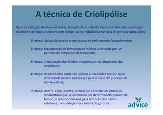 A técnica de Criolipólisep
Após a realização de diversos testes, foi definido o método  mais indicado para a aplicação 
da técnica de criolise seletiva com o objetivo de redução da camada de gordura subcutânea:da técnica de criolise seletiva com o objetivo de redução da camada de gordura subcutânea: 
1ª etapa: Aplicação precisa e controlada de resfriamento/congelamento;
2ª etapa: Manutenção da temperatura mínima alcançada por um 
período de tempo pré‐determinado;
3ª etapa: Cristalização dos lipídios encontrados no citoplasma doa 
adipócitos;
4ª etapa: Os adipócitos contendo lipídios cristalizados em seu meio 
intracelular iniciam sinalização para o início do processo de 
morte celular;;
5ª etapa: Ocorre a lise (quebra) celular e o início de um processo 
inflamatório que se estenderá por determinado período de 
tempo, e será responsável pela remoção dos restos 
celulares, com redução da camada de gordura;
 
