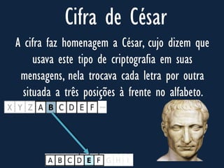 Cifra de César
A cifra faz homenagem a César, cujo dizem que
usava este tipo de criptografia em suas
mensagens, nela trocava cada letra por outra
situada a três posições à frente no alfabeto.
 