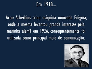 Em 1918...
Artur Scherbius criou máquina nomeada Enigma,
onde a mesma levantou grande interesse pela
marinha alemã em 1926, consequentemente foi
utilizada como principal meio de comunicação.
 
