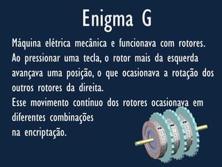 Enigma G
Máquina elétrica mecânica e funcionava com rotores.
Ao pressionar uma tecla, o rotor mais da esquerda
avançava uma posição, o que ocasionava a rotação dos
outros rotores da direita.
Esse movimento contínuo dos rotores ocasionava em
diferentes combinações
na encriptação.
 